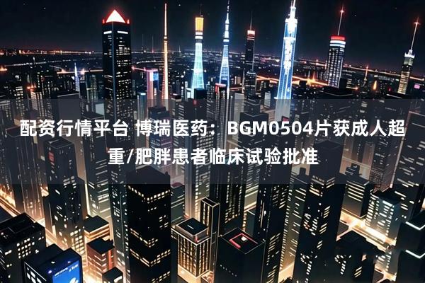 配资行情平台 博瑞医药：BGM0504片获成人超重/肥胖患者临床试验批准