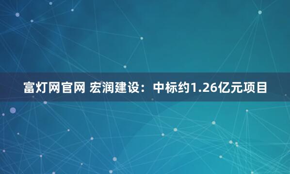 富灯网官网 宏润建设：中标约1.26亿元项目