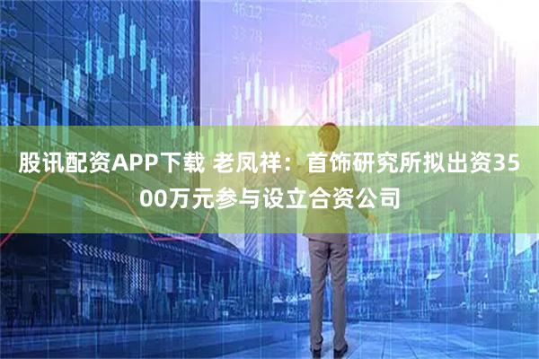 股讯配资APP下载 老凤祥：首饰研究所拟出资3500万元参与设立合资公司