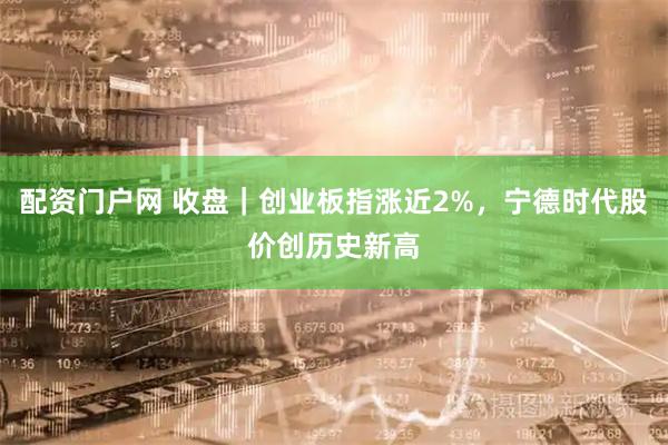 配资门户网 收盘｜创业板指涨近2%，宁德时代股价创历史新高