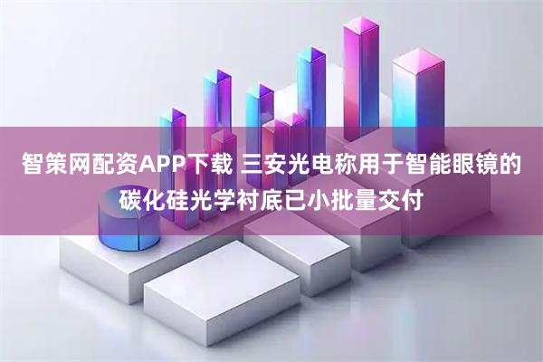 智策网配资APP下载 三安光电称用于智能眼镜的碳化硅光学衬底已小批量交付