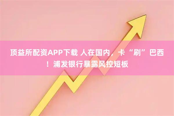 顶益所配资APP下载 人在国内，卡 “刷” 巴西！浦发银行暴露风控短板