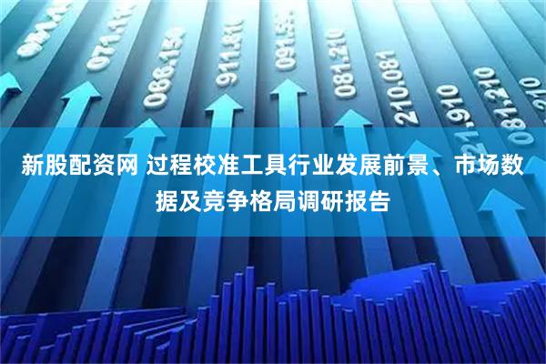 新股配资网 过程校准工具行业发展前景、市场数据及竞争格局调研报告