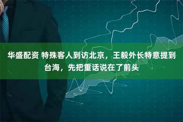 华盛配资 特殊客人到访北京，王毅外长特意提到台海，先把重话说在了前头