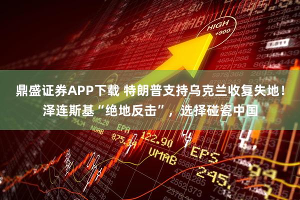 鼎盛证券APP下载 特朗普支持乌克兰收复失地！泽连斯基“绝地反击”，选择碰瓷中国