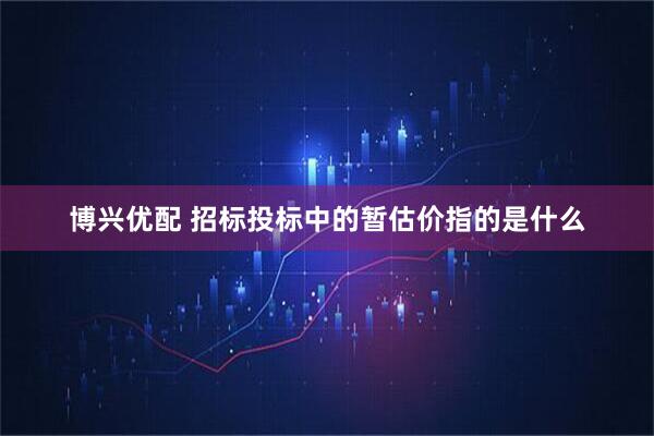 博兴优配 招标投标中的暂估价指的是什么