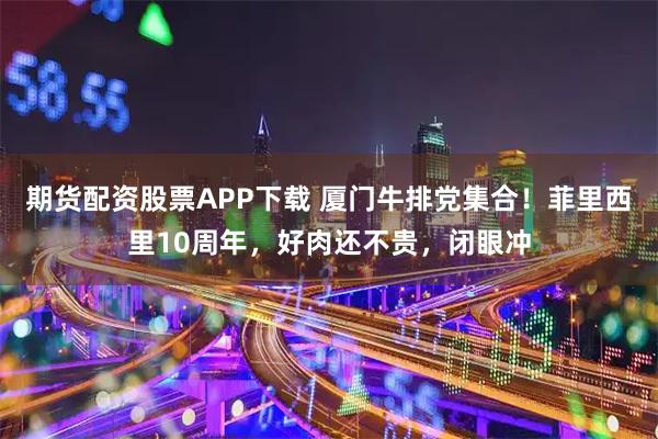 期货配资股票APP下载 厦门牛排党集合！菲里西里10周年，好肉还不贵，闭眼冲