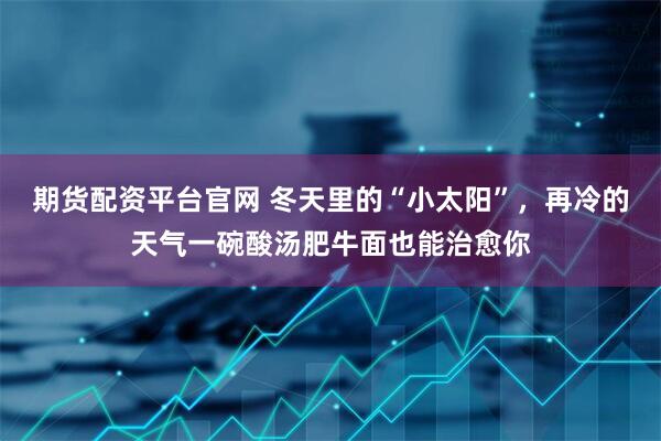 期货配资平台官网 冬天里的“小太阳”，再冷的天气一碗酸汤肥牛面也能治愈你