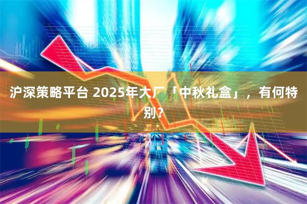 沪深策略平台 2025年大厂「中秋礼盒」，有何特别？