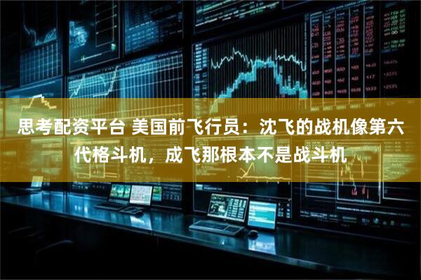思考配资平台 美国前飞行员：沈飞的战机像第六代格斗机，成飞那根本不是战斗机