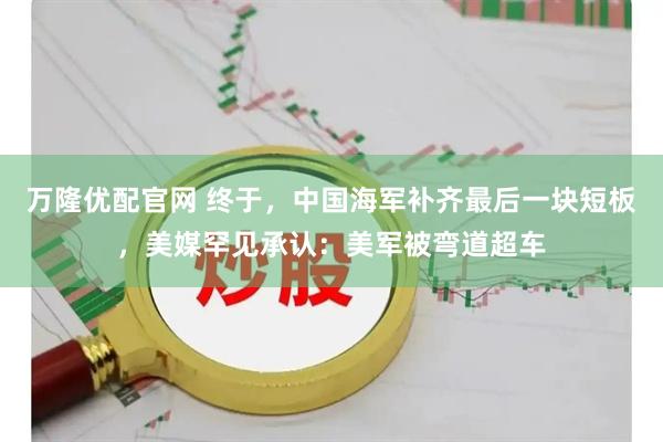 万隆优配官网 终于，中国海军补齐最后一块短板，美媒罕见承认：美军被弯道超车
