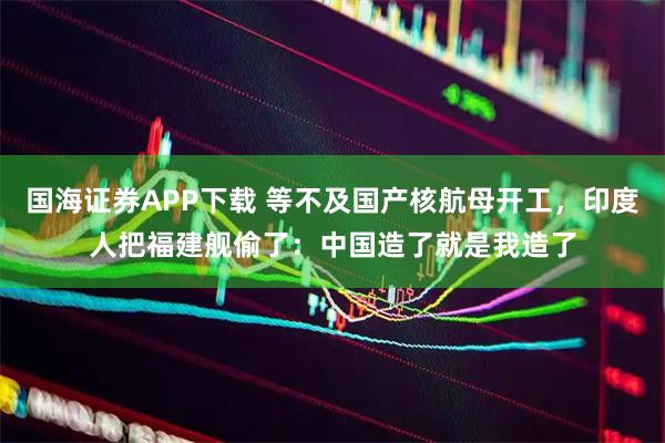 国海证券APP下载 等不及国产核航母开工，印度人把福建舰偷了：中国造了就是我造了