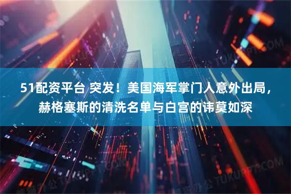51配资平台 突发！美国海军掌门人意外出局，赫格塞斯的清洗名单与白宫的讳莫如深