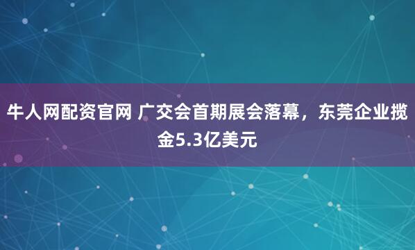 牛人网配资官网 广交会首期展会落幕，东莞企业揽金5.3亿美元