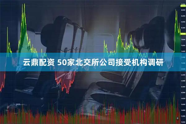 云鼎配资 50家北交所公司接受机构调研