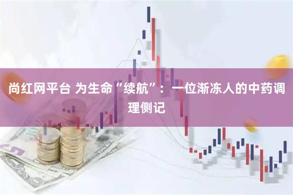 尚红网平台 为生命“续航”：一位渐冻人的中药调理侧记