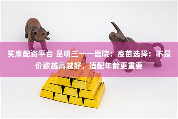笑赢配资平台 昆明三一一医院：疫苗选择：不是价数越高越好，适配年龄更重要