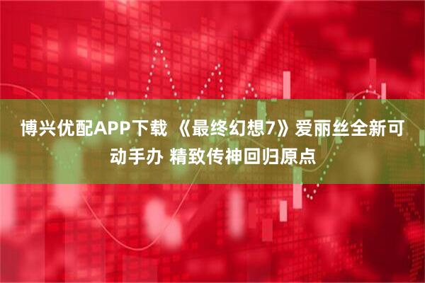 博兴优配APP下载 《最终幻想7》爱丽丝全新可动手办 精致传神回归原点