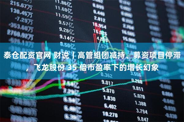泰仓配资官网 财说丨高管组团减持、募资项目停滞，飞龙股份 35 倍市盈率下的增长幻象