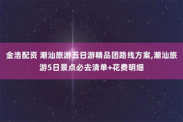 金浩配资 潮汕旅游五日游精品团路线方案,潮汕旅游5日景点必去清单+花费明细
