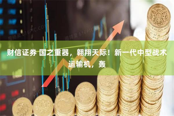 财信证券 国之重器，翱翔天际！新一代中型战术运输机，轰