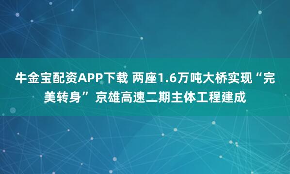 牛金宝配资APP下载 两座1.6万吨大桥实现“完美转身” 京雄高速二期主体工程建成