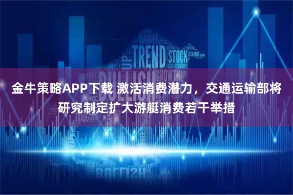 金牛策略APP下载 激活消费潜力，交通运输部将研究制定扩大游艇消费若干举措
