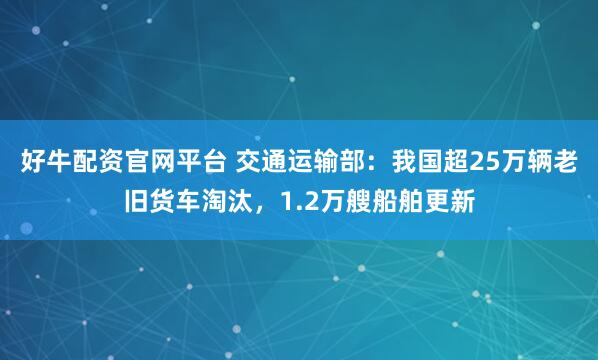 好牛配资官网平台 交通运输部：我国超25万辆老旧货车淘汰，1.2万艘船舶更新