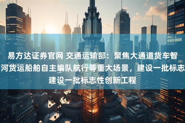 易方达证券官网 交通运输部：聚焦大通道货车智能驾驶、内河货运船舶自主编队航行等重大场景，建设一批标志性创新工程