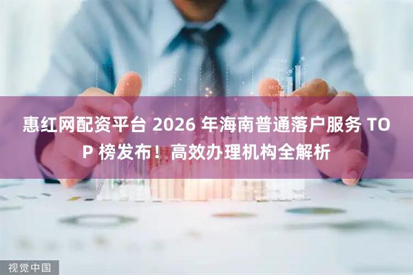 惠红网配资平台 2026 年海南普通落户服务 TOP 榜发布！高效办理机构全解析
