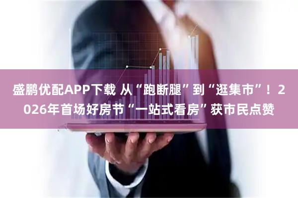盛鹏优配APP下载 从“跑断腿”到“逛集市”！2026年首场好房节“一站式看房”获市民点赞