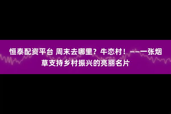恒泰配资平台 周末去哪里？牛恋村！——一张烟草支持乡村振兴的亮丽名片