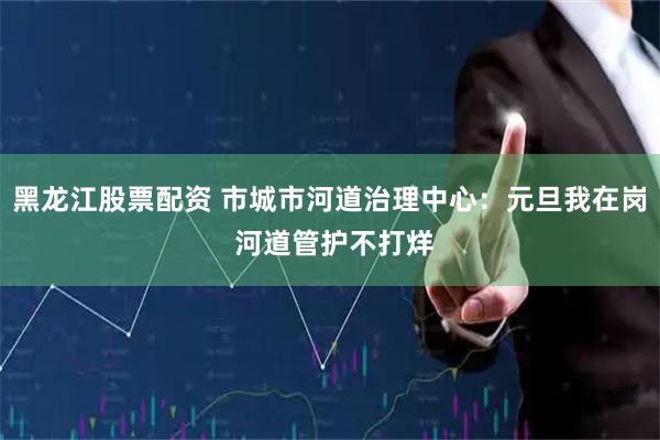 黑龙江股票配资 市城市河道治理中心：元旦我在岗 河道管护不打烊