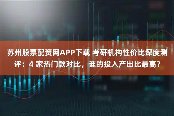 苏州股票配资网APP下载 考研机构性价比深度测评：4 家热门款对比，谁的投入产出比最高？