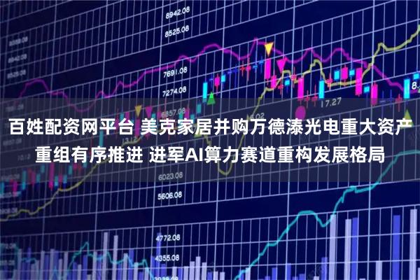 百姓配资网平台 美克家居并购万德溙光电重大资产重组有序推进 进军AI算力赛道重构发展格局