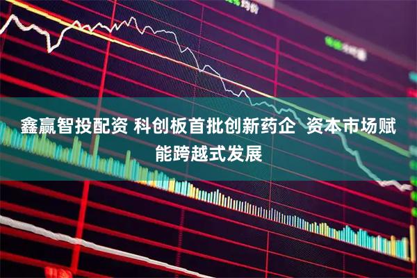 鑫赢智投配资 科创板首批创新药企  资本市场赋能跨越式发展