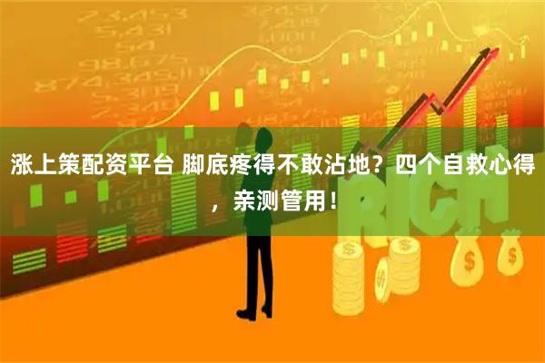 涨上策配资平台 脚底疼得不敢沾地？四个自救心得，亲测管用！