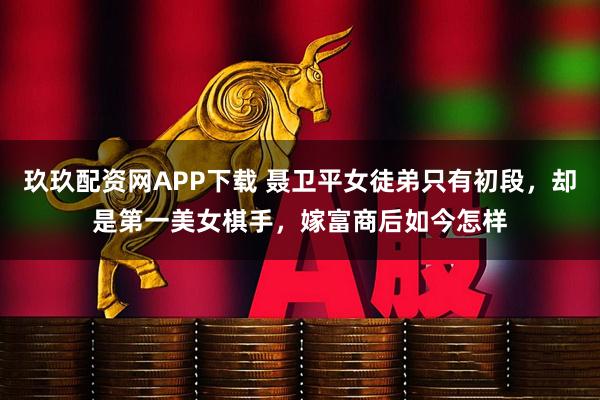 玖玖配资网APP下载 聂卫平女徒弟只有初段，却是第一美女棋手，嫁富商后如今怎样