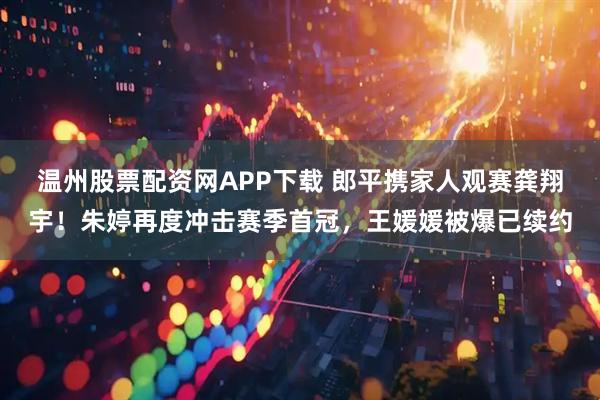温州股票配资网APP下载 郎平携家人观赛龚翔宇！朱婷再度冲击赛季首冠，王媛媛被爆已续约