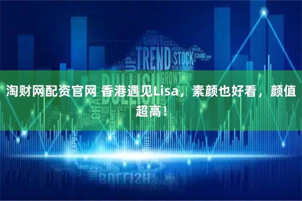 淘财网配资官网 香港遇见Lisa，素颜也好看，颜值超高！