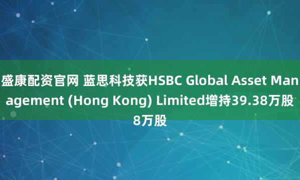 盛康配资官网 蓝思科技获HSBC Global Asset Management (Hong Kong) Limited增持39.38万股