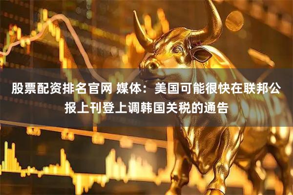 股票配资排名官网 媒体：美国可能很快在联邦公报上刊登上调韩国关税的通告