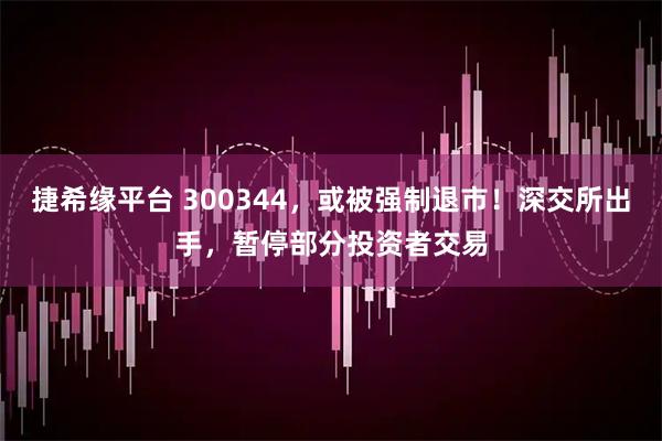 捷希缘平台 300344，或被强制退市！深交所出手，暂停部分投资者交易