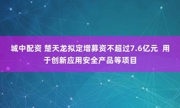 城中配资 楚天龙拟定增募资不超过7.6亿元  用于创新应用安全产品等项目