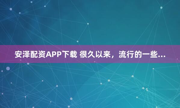 安泽配资APP下载 很久以来，流行的一些...